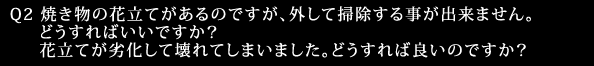 Q2 焼き物の花立てがあるのですが、外して掃除する事が出来ません。どうすればいいですか？花立てが劣化して壊れてしまいました。どうすれば良いのですか？