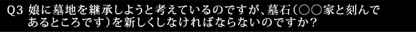 Q3 娘に墓地を継承しようと考えているのですが、墓石(〇〇家と刻んであるところです)を新しくしなければならないのですか?