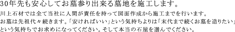 30年先も安心してお墓参り出来る墓地を施工します。川上石材では全て当社に人間が責任を持って図面作成から施工までを行います。お墓は先祖代々続きます。「安ければいい」という気持ちよりは「末代まで続くお墓を造りたい」という気持ちでお求めになってください。そして本当の石屋を選んでください。